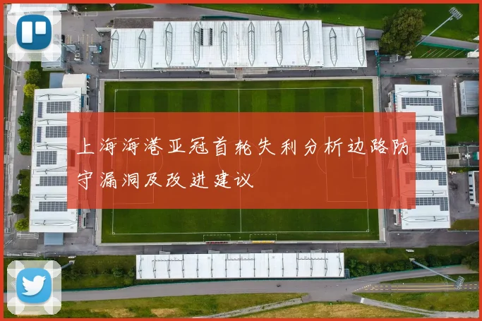 上海海港亚冠首轮失利分析边路防守漏洞及改进建议