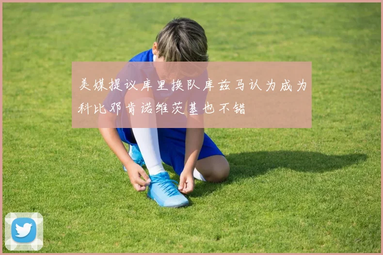 美媒提议库里换队库兹马认为成为科比邓肯诺维茨基也不错