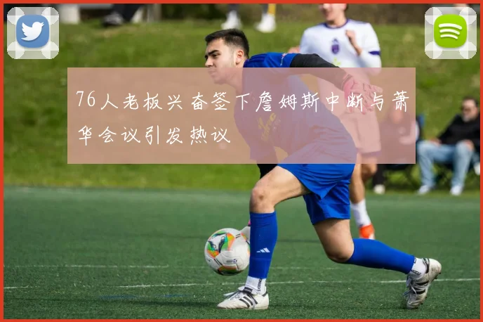 76人老板兴奋签下詹姆斯中断与萧华会议引发热议